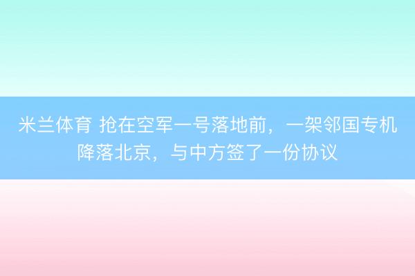 米兰体育 抢在空军一号落地前，一架邻国专机降落北京，与中方签了一份协议