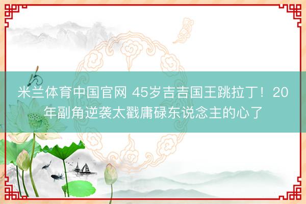 米兰体育中国官网 45岁吉吉国王跳拉丁！20年副角逆袭太戳庸碌东说念主的心了
