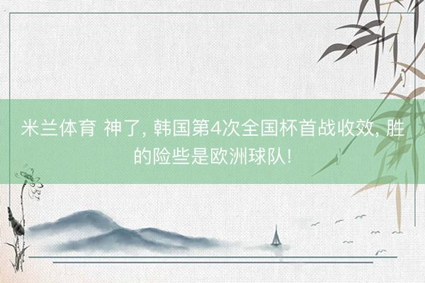 米兰体育 神了, 韩国第4次全国杯首战收效, 胜的险些是欧洲球队!