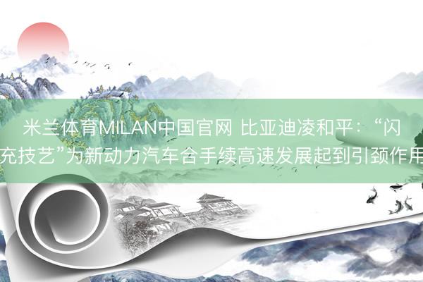 米兰体育MILAN中国官网 比亚迪凌和平：“闪充技艺”为新动力汽车合手续高速发展起到引颈作用