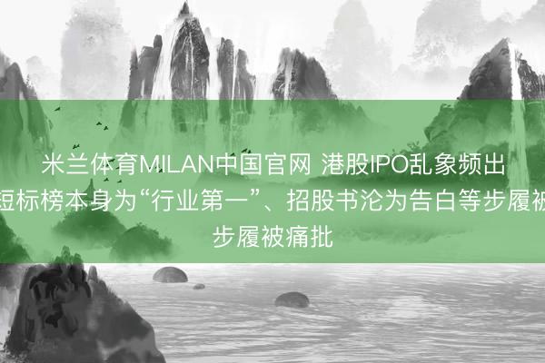 米兰体育MILAN中国官网 港股IPO乱象频出！简短标榜本身为“行业第一”、招股书沦为告白等步履被痛批