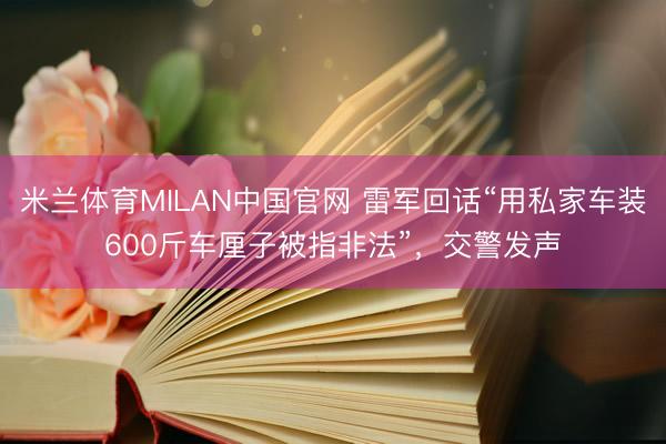 米兰体育MILAN中国官网 雷军回话“用私家车装600斤车厘子被指非法”，交警发声