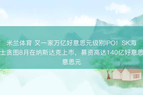 米兰体育 又一家万亿好意思元级别IPO！SK海力士贪图8月在纳斯达克上市，募资高达140亿好意思元