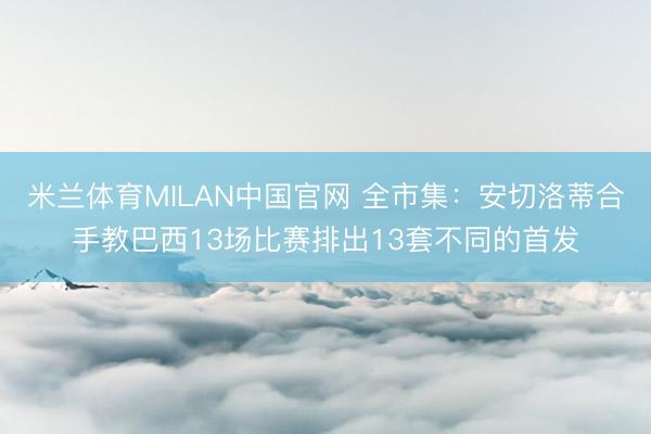 米兰体育MILAN中国官网 全市集：安切洛蒂合手教巴西13场比赛排出13套不同的首发