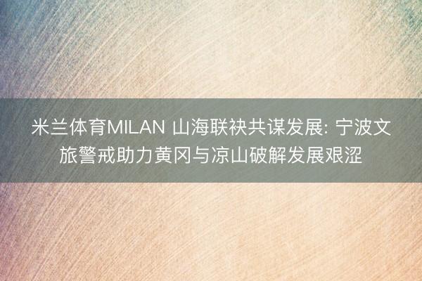 米兰体育MILAN 山海联袂共谋发展: 宁波文旅警戒助力黄冈与凉山破解发展艰涩