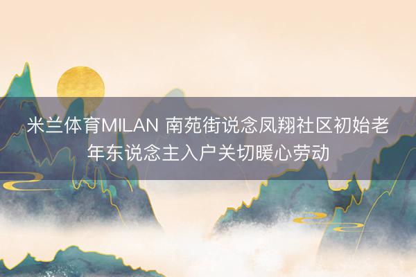 米兰体育MILAN 南苑街说念凤翔社区初始老年东说念主入户关切暖心劳动