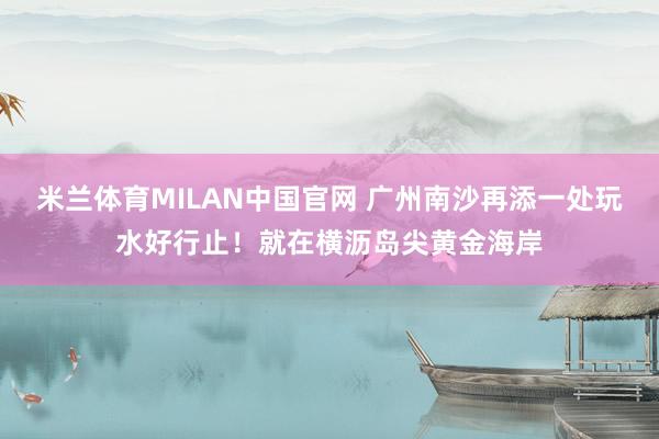 米兰体育MILAN中国官网 广州南沙再添一处玩水好行止！就在横沥岛尖黄金海岸