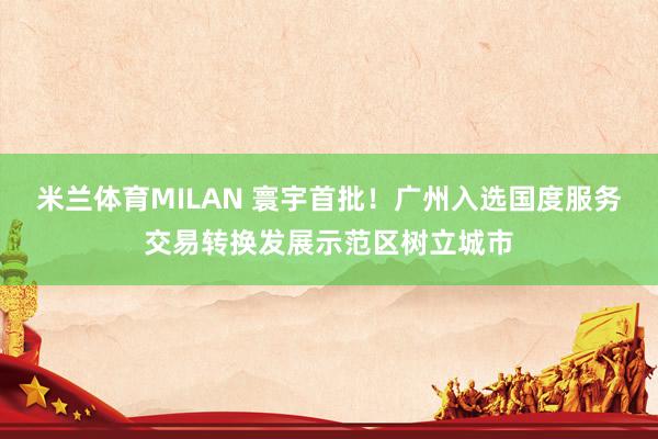 米兰体育MILAN 寰宇首批！广州入选国度服务交易转换发展示范区树立城市