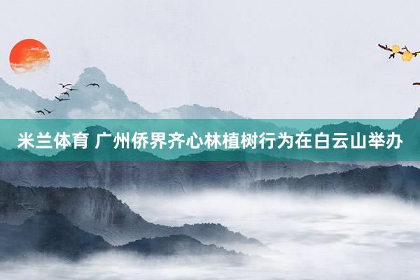 米兰体育 广州侨界齐心林植树行为在白云山举办