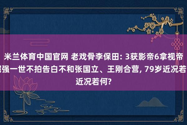 米兰体育中国官网 老戏骨李保田: 3获影帝6拿视帝, 倔强一世不拍告白不和张国立、王刚合营, 79岁近况若何?