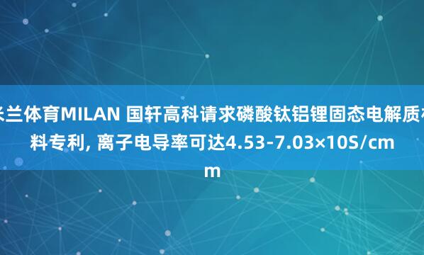 米兰体育MILAN 国轩高科请求磷酸钛铝锂固态电解质材料专利, 离子电导率可达4.53-7.03×10S/cm