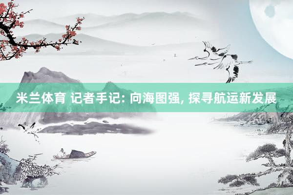 米兰体育 记者手记: 向海图强, 探寻航运新发展