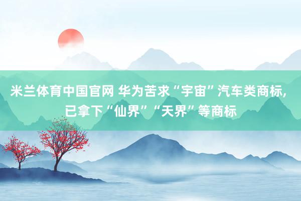 米兰体育中国官网 华为苦求“宇宙”汽车类商标, 已拿下“仙界”“天界”等商标